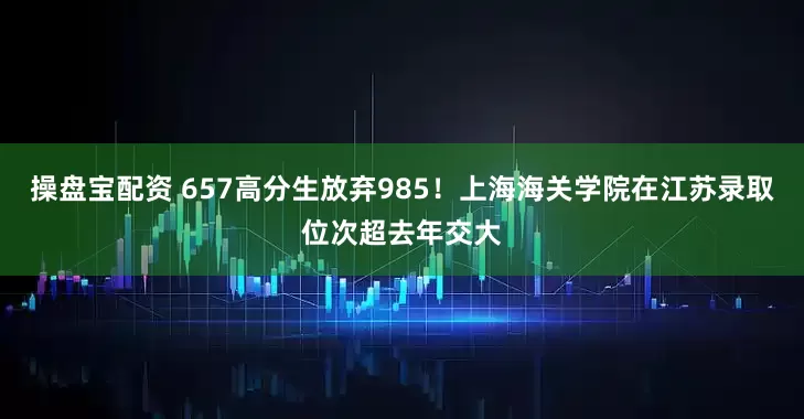 操盘宝配资 657高分生放弃985！上海海关学院在江苏录取位次超去年交大