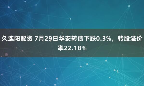 久连阳配资 7月29日华安转债下跌0.3%，转股溢价率22.18%