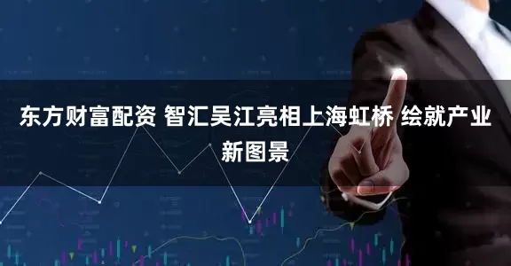 东方财富配资 智汇吴江亮相上海虹桥 绘就产业新图景