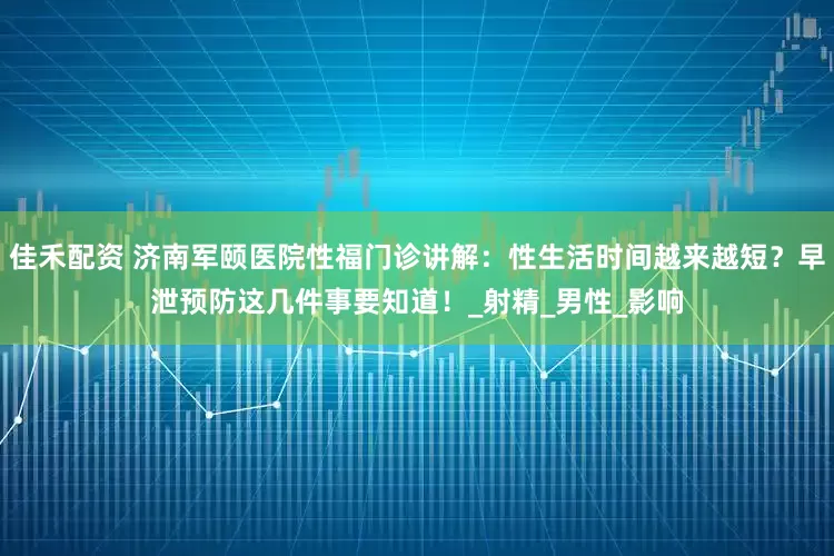 佳禾配资 济南军颐医院性福门诊讲解：性生活时间越来越短？早泄预防这几件事要知道！_射精_男性_影响