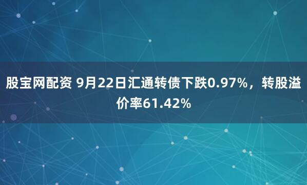 股宝网配资 9月22日汇通转债下跌0.97%，转股溢价率61.42%