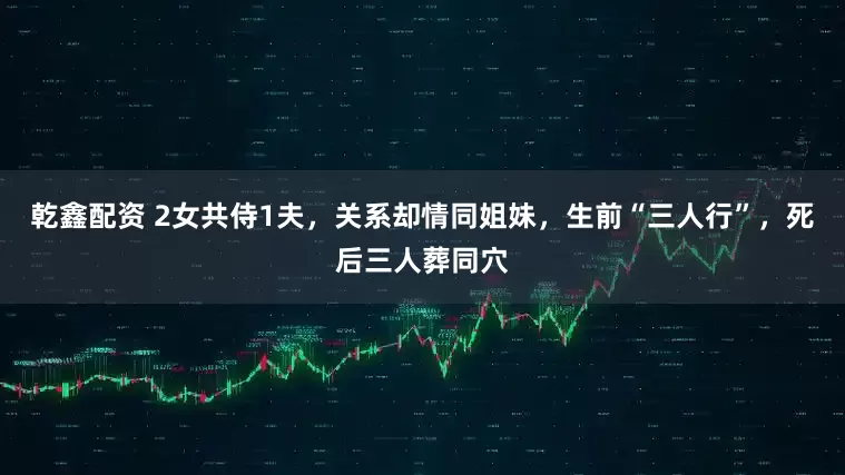 乾鑫配资 2女共侍1夫，关系却情同姐妹，生前“三人行”，死后三人葬同穴