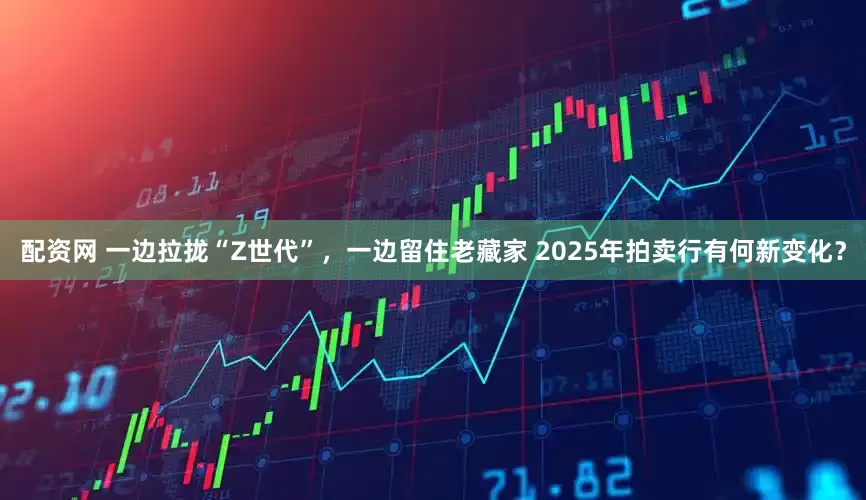 配资网 一边拉拢“Z世代”，一边留住老藏家 2025年拍卖行有何新变化？