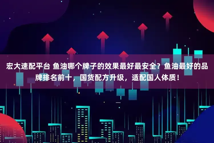 宏大速配平台 鱼油哪个牌子的效果最好最安全？鱼油最好的品牌排名前十，国货配方升级，适配国人体质！