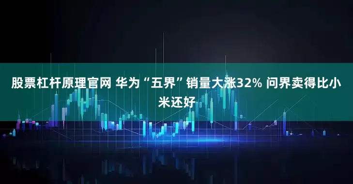 股票杠杆原理官网 华为“五界”销量大涨32% 问界卖得比小米还好